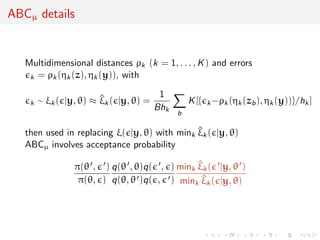 ABCµ details
Multidimensional distances ρk (k = 1, . . . , K) and errors
k = ρk(ηk(z), ηk(y)), with
k ∼ ξk( |y, θ) ≈ ^ξk( |y, θ) =
1
Bhk
b
K[{ k−ρk(ηk(zb), ηk(y))}/hk]
then used in replacing ξ( |y, θ) with mink
^ξk( |y, θ)
ABCµ involves acceptance probability
π(θ , )
π(θ, )
q(θ , θ)q( , )
q(θ, θ )q( , )
mink
^ξk( |y, θ )
mink
^ξk( |y, θ)
 
