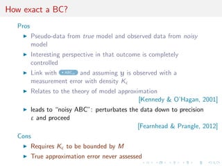 How exact a BC?
Pros
Pseudo-data from true model and observed data from noisy
model
Interesting perspective in that outcome is completely
controlled
Link with ABCµ and assuming y is observed with a
measurement error with density K
Relates to the theory of model approximation
[Kennedy & O’Hagan, 2001]
leads to “noisy ABC”: perturbates the data down to precision
ε and proceed
[Fearnhead & Prangle, 2012]
Cons
Requires K to be bounded by M
True approximation error never assessed
 