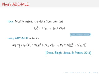 Noisy ABC-MLE
Idea: Modify instead the data from the start
(y0
1 + ζ1, . . . , yn + ζn)
[ see Fearnhead-Prangle ]
noisy ABC-MLE estimate
arg max
θ
Pθ Y1 ∈ B(y0
1 + ζ1, ), . . . , Yn ∈ B(y0
n + ζn, )
[Dean, Singh, Jasra, & Peters, 2011]
 