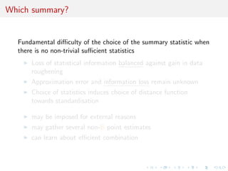 Which summary?
Fundamental diﬃculty of the choice of the summary statistic when
there is no non-trivial suﬃcient statistics
Loss of statistical information balanced against gain in data
roughening
Approximation error and information loss remain unknown
Choice of statistics induces choice of distance function
towards standardisation
may be imposed for external reasons
may gather several non-B point estimates
can learn about eﬃcient combination
 