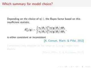 Which summary for model choice?
Depending on the choice of η(·), the Bayes factor based on this
insuﬃcient statistic,
Bη
12(y) =
π1(θ1)f η
1 (η(y)|θ1) dθ1
π2(θ2)f η
2 (η(y)|θ2) dθ2
,
is either consistent or inconsistent
[X, Cornuet, Marin, & Pillai, 2012]
Consistency only depends on the range of Ei [η(y)] under both
models
[Marin, Pillai, X, & Rousseau, 2012]
 