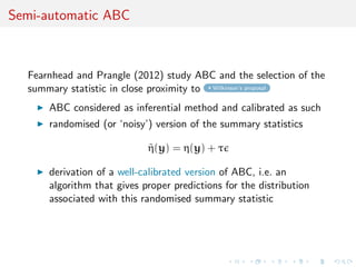 Semi-automatic ABC
Fearnhead and Prangle (2012) study ABC and the selection of the
summary statistic in close proximity to Wilkinson’s proposal
ABC considered as inferential method and calibrated as such
randomised (or ‘noisy’) version of the summary statistics
˜η(y) = η(y) + τ
derivation of a well-calibrated version of ABC, i.e. an
algorithm that gives proper predictions for the distribution
associated with this randomised summary statistic
 