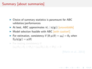 Summary [about summaries]
Choice of summary statistics is paramount for ABC
validation/performances
At best, ABC approximates π(. | η(y)) [unavoidable]
Model selection feasible with ABC [with caution!]
For estimation, consistency if {θ; µ(θ) = µ0} = θ0 when
Eθ[η(y)] = µ(θ)
For testing consistency if
{µ1(θ1), θ1 ∈ Θ1} ∩ {µ2(θ2), θ2 ∈ Θ2} = ∅
[Marin et al., 2011]
 