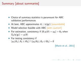 Summary [about summaries]
Choice of summary statistics is paramount for ABC
validation/performances
At best, ABC approximates π(. | η(y)) [unavoidable]
Model selection feasible with ABC [with caution!]
For estimation, consistency if {θ; µ(θ) = µ0} = θ0 when
Eθ[η(y)] = µ(θ)
For testing consistency if
{µ1(θ1), θ1 ∈ Θ1} ∩ {µ2(θ2), θ2 ∈ Θ2} = ∅
[Marin et al., 2011]
 