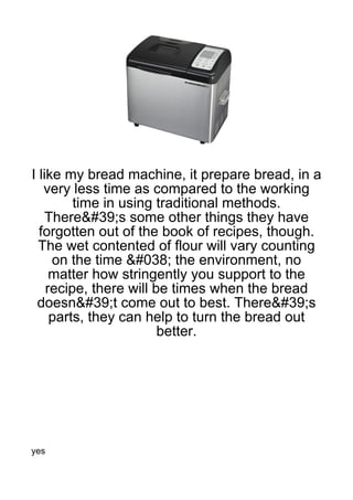 I like my bread machine, it prepare bread, in a
   very less time as compared to the working
         time in using traditional methods.
   There&#39;s some other things they have
  forgotten out of the book of recipes, though.
  The wet contented of flour will vary counting
     on the time &#038; the environment, no
     matter how stringently you support to the
    recipe, there will be times when the bread
 doesn&#39;t come out to best. There&#39;s
     parts, they can help to turn the bread out
                        better.




yes
 
