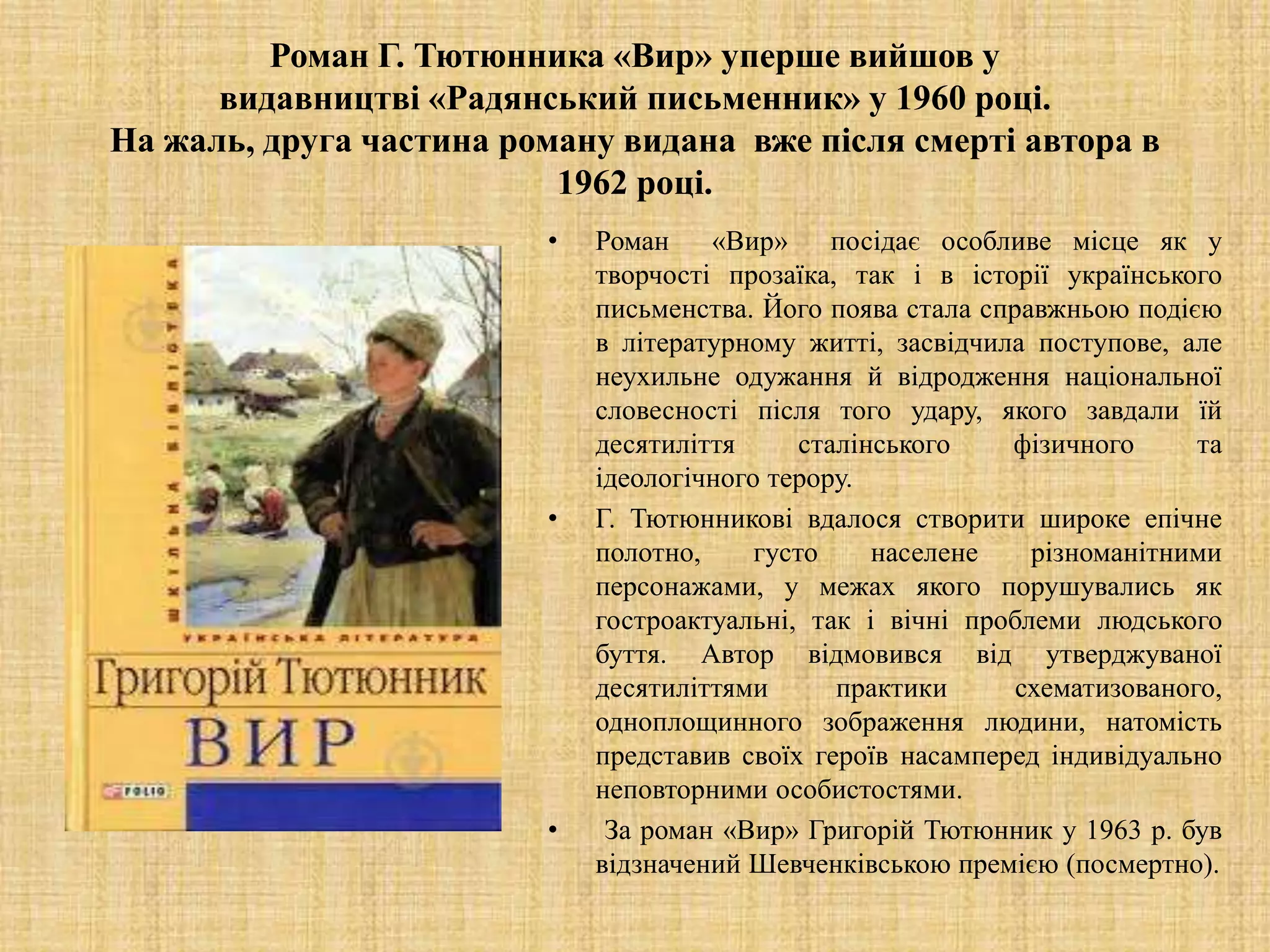 Роман Г. Тютюнника «Вир» уперше вийшов у
видавництві «Радянський письменник» у 1960 році.
На жаль, друга частина роману видана вже після смерті автора в
1962 році.
• Роман «Вир» посідає особливе місце як у
творчості прозаїка, так і в історії українського
письменства. Його поява стала справжньою подією
в літературному житті, засвідчила поступове, але
неухильне одужання й відродження національної
словесності після того удару, якого завдали їй
десятиліття сталінського фізичного та
ідеологічного терору.
• Г. Тютюнникові вдалося створити широке епічне
полотно, густо населене різноманітними
персонажами, у межах якого порушувались як
гостроактуальні, так і вічні проблеми людського
буття. Автор відмовився від утверджуваної
десятиліттями практики схематизованого,
одноплощинного зображення людини, натомість
представив своїх героїв насамперед індивідуально
неповторними особистостями.
• За роман «Вир» Григорій Тютюнник у 1963 р. був
відзначений Шевченківською премією (посмертно).
 