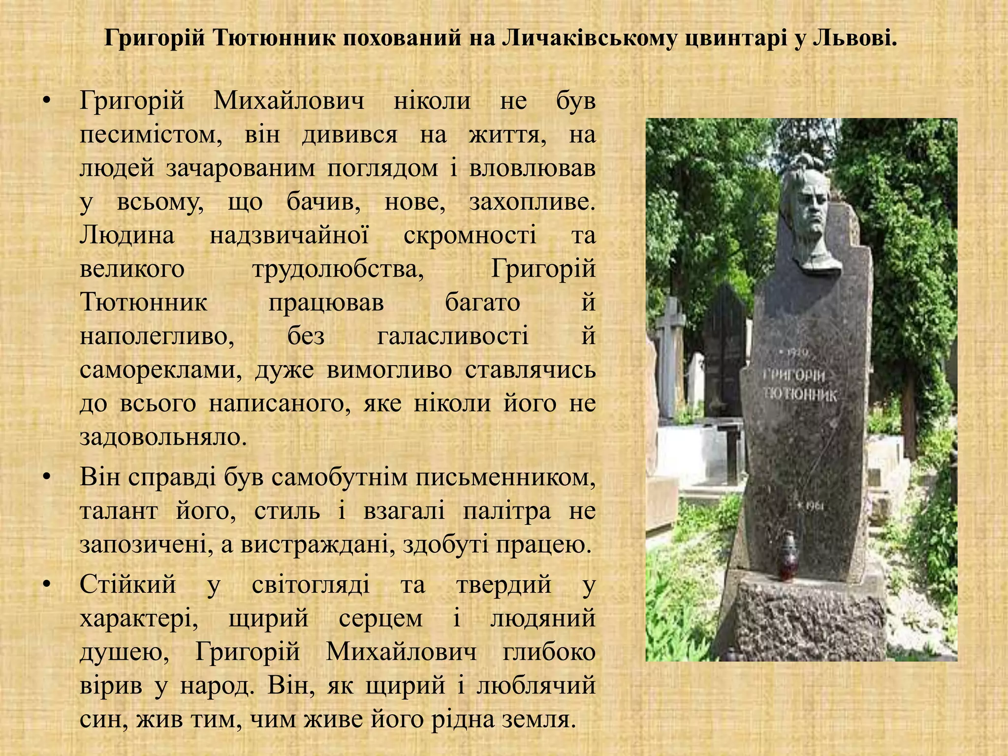 Григорій Тютюнник похований на Личаківському цвинтарі у Львові.
• Григорій Михайлович ніколи не був
песимістом, він дивився на життя, на
людей зачарованим поглядом і вловлював
у всьому, що бачив, нове, захопливе.
Людина надзвичайної скромності та
великого трудолюбства, Григорій
Тютюнник працював багато й
наполегливо, без галасливості й
самореклами, дуже вимогливо ставлячись
до всього написаного, яке ніколи його не
задовольняло.
• Він справді був самобутнім письменником,
талант його, стиль і взагалі палітра не
запозичені, а вистраждані, здобуті працею.
• Стійкий у світогляді та твердий у
характері, щирий серцем і людяний
душею, Григорій Михайлович глибоко
вірив у народ. Він, як щирий і люблячий
син, жив тим, чим живе його рідна земля.
 