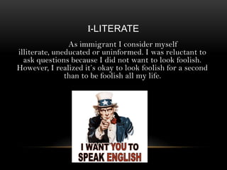 I-LITERATE
As immigrant I consider myself
illiterate, uneducated or uninformed. I was reluctant to
ask questions because I did not want to look foolish.
However, I realized it’s okay to look foolish for a second
than to be foolish all my life.

 