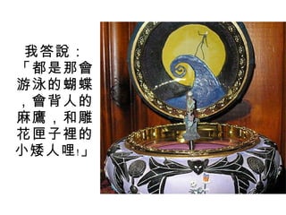 我答說：「都是那會游泳的蝴蝶，會背人的麻鷹，和雕花匣子裡的小矮人哩﹗」 