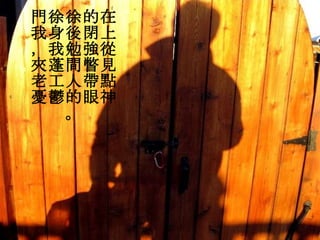 門徐徐的在我身後閉上，我勉強從夾蓬間瞥見老工人帶點憂鬱的眼神。 