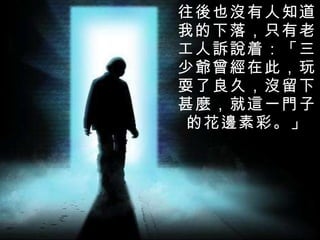 往後也沒有人知道我的下落，只有老工人訴說着：「三少爺曾經在此，玩耍了良久，沒留下甚麼，就這一門子的花邊素彩。 」 