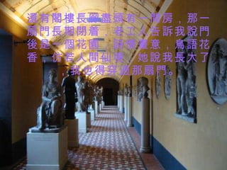 還有閣樓長廊盡頭有一間房，那一扇門長期閉着，老工人告訴我 說 門後是一個花園，詩情畫意，鳥語花香，仿若人間仙境，她說我長大了，我也得穿過那扇門。 