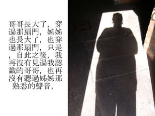 哥哥長大了，穿過那扇門，姊姊也長大了，也穿過那扇門，只是，自此之後，我再沒有見過我認識的哥哥，也再沒有聽過姊姊那熟悉的聲音， 