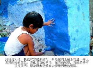 到我長大後，我沒有穿過那扇門，只是在門上繪上花邊，掃上五彩繽紛的顏色，美化着我的期待，在門前玩耍，我總是捨不得打開門，總是還未準備好去迎接門後的樂園。 