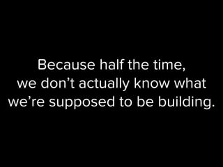 Because half the time,
we don’t actually know what
we’re supposed to be building.
 