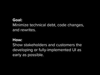 Goal:
Minimize technical debt, code changes,
and rewrites.
How:
Show stakeholders and customers the
developing or fully-implemented UI as
early as possible.
 