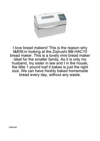 I love bread makers! This is the reason why
   I&#39;m looking at the Zojirushi BB-HAC10
 bread maker. This is a lovely mini bread maker
    ideal for the smaller family. As it is only my
  husband, my sister in law and I in the house,
  the little 1 pound loaf it bakes is just the right
  size. We can have freshly baked homemade
        bread every day, without any waste.




internet
 