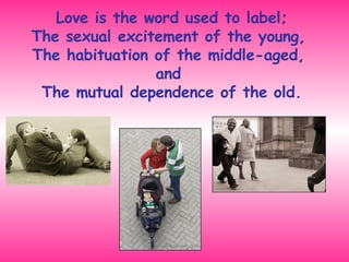 Love is the word used to label; The sexual excitement of the young,  The habituation of the middle-aged,  and  The mutual dependence of the old. 