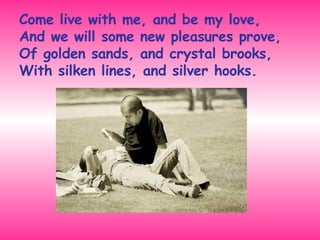 Come live with me, and be my love,  And we will some new pleasures prove,  Of golden sands, and crystal brooks,  With silken lines, and silver hooks. 