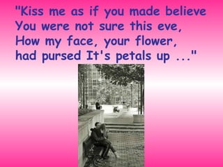 "Kiss me as if you made believe You were not sure this eve,  How my face, your flower,  had pursed It's petals up ..." 