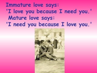 Immature love says:  'I love you because I need you.'  Mature love says:  'I need you because I love you.' 