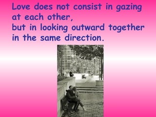 Love does not consist in gazing at each other,  but in looking outward together in the same direction. 