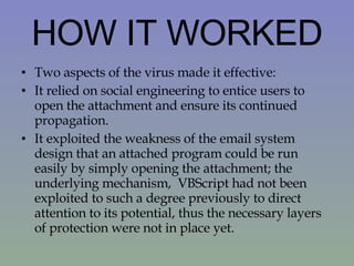 HOW IT WORKED Two aspects of the virus made it effective: It relied on social engineering to entice users to open the attachment and ensure its continued propagation.  It exploited the weakness of the email system design that an attached program could be run easily by simply opening the attachment; the underlying mechanism,  VBScript had not been exploited to such a degree previously to direct attention to its potential, thus the necessary layers of protection were not in place yet.  
