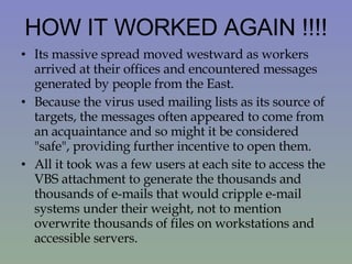 HOW IT WORKED AGAIN !!!! Its massive spread moved westward as workers arrived at their offices and encountered messages generated by people from the East.  Because the virus used mailing lists as its source of targets, the messages often appeared to come from an acquaintance and so might it be considered "safe", providing further incentive to open them.  All it took was a few users at each site to access the VBS attachment to generate the thousands and thousands of e-mails that would cripple e-mail systems under their weight, not to mention overwrite thousands of files on workstations and accessible servers. 