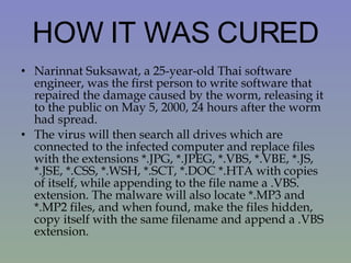 HOW IT WAS CURED Narinnat Suksawat, a 25-year-old Thai software engineer, was the first person to write software that repaired the damage caused by the worm, releasing it to the public on May 5, 2000, 24 hours after the worm had spread. The virus will then search all drives which are connected to the infected computer and replace files with the extensions *.JPG, *.JPEG, *.VBS, *.VBE, *.JS, *.JSE, *.CSS, *.WSH, *.SCT, *.DOC *.HTA with copies of itself, while appending to the file name a .VBS. extension. The malware will also locate *.MP3 and *.MP2 files, and when found, make the files hidden, copy itself with the same filename and append a .VBS extension. 