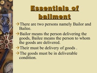 Essentials of bailment There are two persons namely Bailor and Bailee. Bailor means the person delivering the goods, Bailee means the person to whom the goods are delivered. Their must be delivery of goods . The goods must be in deliverable condition. 