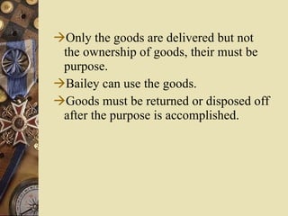 Only the goods are delivered but not the ownership of goods, their must be purpose. Bailey can use the goods. Goods must be returned or disposed off after the purpose is accomplished.  