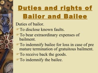 Duties and rights of Bailor and Bailee Duties of bailor. To disclose known faults. To bear extraordinary expenses of bailment. To indemnify bailee for loss in case of pre mature termination of gratuitous bailment. To receive back the goods. To indemnify the bailee. 
