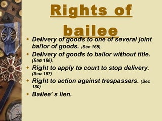 Rights of bailee Delivery of goods to one of several joint   bailor of goods.   ( Sec 165). Delivery of goods to bailor without title.  (Sec 166). Right to apply to court to stop delivery.  (Sec 167) Right to action against trespassers.  (Sec 180) Bailee’ s lien. 