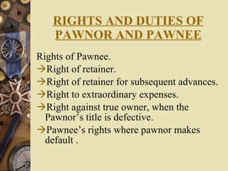 RIGHTS AND DUTIES OF PAWNOR AND PAWNEE Rights of Pawnee. Right of retainer. Right of retainer for subsequent advances. Right to extraordinary expenses. Right against true owner, when the Pawnor’s title is defective. Pawnee’s rights where pawnor makes default . 