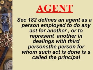 AGENT Sec 182 defines an agent as a person employed to do any act for another , or to represent  another in dealings with third personsthe person for whom such act is done is s called the principal 