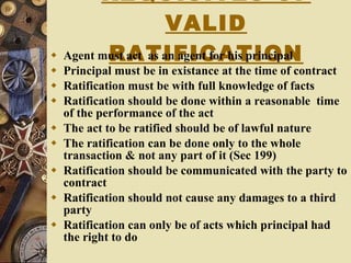 REQUISITES OF VALID RATIFICATION Agent must act  as an agent for his principal Principal must be in existance at the time of contract Ratification must be with full knowledge of facts Ratification should be done within a reasonable  time of the performance of the act The act to be ratified should be of lawful nature  The ratification can be done only to the whole transaction & not any part of it (Sec 199) Ratification should be communicated with the party to contract Ratification should not cause any damages to a third party Ratification can only be of acts which principal had the right to do 