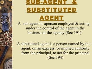 SUB-AGENT  & SUBSTITUTED AGENT A  sub agent is  aperson employed & acting under the control of the agent in the business of the agency (Sec 191)  A substituted agent is a person named by the agent, on an express  or implied authority from the principal, to act for the principal (Sec 194) 