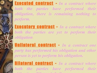 Executed contract   -   In a contract where both the parties have performed their obligation, there is remaining nothing to perform. Executory contract  -   In a contract where both the parties are yet to perform their obligation . Unilateral contract  -   In a contract one party has performed his obligation and other person is yet to perform his obligation. Bilateral contract  -   In a contract where both the parties have performed their obligation. Bilateral & Executory are same and inter - changeable. 