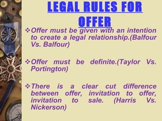 LEGAL RULES FOR OFFER Offer must be given with an intention to create a legal relationship.(Balfour Vs. Balfour) Offer must be definite.(Taylor Vs. Portington) There is a clear cut difference between offer, invitation to offer, invitation to sale. (Harris Vs. Nickerson) 