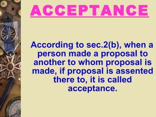 ACCEPTANCE According to sec.2(b), when a person made a proposal to another to whom proposal is made, if proposal is assented there to, it is called acceptance. 