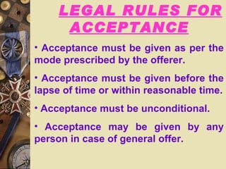 LEGAL RULES FOR ACCEPTANCE Acceptance must be given as per the mode prescribed by the offerer. Acceptance must be given before the lapse of time or within reasonable time. Acceptance must be unconditional. Acceptance may be given by any person in case of general offer. 