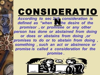 According  to  sec 2(d)  consideration  is  defined  as  “when  at  the  desire  of  the  promisor  , or  promisee  or  any  other  person  has  done  or  abstained  from  doing  or  does  or  abstains  from  doing  ,or  promises  to  do  or  to  abstain  from  doing  , something  , such  an  act  or  absinence  or  promise is  called  a  consideration  for  the  promise . CONSIDERATION 