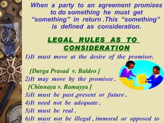 When  a  party  to  an  agreement  promises  to do something  he  must  get  “something”  in  return .This  “something”  is  defined  as  consideration. LEGAL  RULES  AS  TO  CONSIDERATION 1)It  must  move  at  the  desire  of  the  promisor.  [Durga Prasad  v. Baldeo ] 2)It  may  move  by  the  promisee . [Chinnaya v. Ramayya ] 3)It  must  be  past ,present  or  future . 4)It  need  not  be  adequate . 5)It  must  be  real . 6)It  must  not  be  illegal , immoral  or  opposed  to  public  policy . 