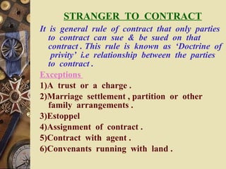 STRANGER  TO  CONTRACT It  is  general  rule  of  contract  that  only  parties  to  contract  can  sue  &  be  sued  on  that  contract . This  rule  is  known  as  ‘Doctrine  of  privity’  i.e  relationship  between  the  parties  to  contract . Exceptions  1)A  trust  or  a  charge . 2)Marriage  settlement , partition  or  other  family  arrangements . 3)Estoppel 4)Assignment  of  contract . 5)Contract  with  agent . 6)Convenants  running  with  land . 