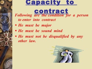Capacity  to  contract Following  are  the condition  for  a  person  to enter  into  contract  He  must  be  major He  must  be  sound  mind  He  must  not  be  disqualified  by  any  other  law. 