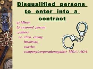 Disqualified  persons  to  enter  into  a  contract a) Minor  b) unsound  person  c)others  i.e  alien  enemy, insolvent, convict, company/corporationagainst  MOA / AOA . 
