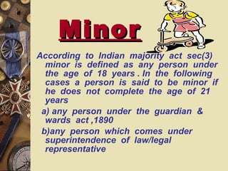 Minor According  to  Indian  majority  act  sec(3)  minor  is  defined  as  any  person  under  the  age  of  18  years . In  the  following  cases  a  person  is  said  to  be  minor  if  he  does  not  complete  the  age  of  21  years  a) any  person  under  the  guardian  &  wards  act ,1890 b)any  person  which  comes  under  superintendence  of  law/legal  representative 