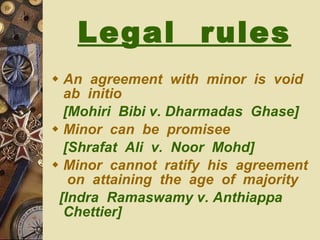 Legal  rules   An  agreement  with  minor  is  void  ab  initio [Mohiri  Bibi v. Dharmadas  Ghase] Minor  can  be  promisee  [Shrafat  Ali  v.  Noor  Mohd] Minor  cannot  ratify  his  agreement  on  attaining  the  age  of  majority [Indra  Ramaswamy v. Anthiappa  Chettier] 