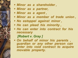 Minor  as  a  shareholder , Minor  as  a  partner, Minor  as  a  agent , Minor  as  a  member  of  trade  union , No  estoppel  against  minor , He  can  plead  his  minority , He  can  enter  into  contract  for  his  necessary  [Robert v. Gray ] On  behalf  of  minor  his  parents  , guardian  or  any  other  person  can  enter  into  void  contract  to  acquire  movable  property. 