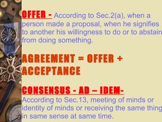 OFFER -   According to Sec.2(a), when a person made a proposal, when he signifies to another his willingness to do or to abstain from doing something. AGREEMENT = OFFER + ACCEPTANCE CONSENSUS - AD – IDEM- According to Sec.13, meeting of minds or identity of minds or receiving the same thing in same sense at same time.   